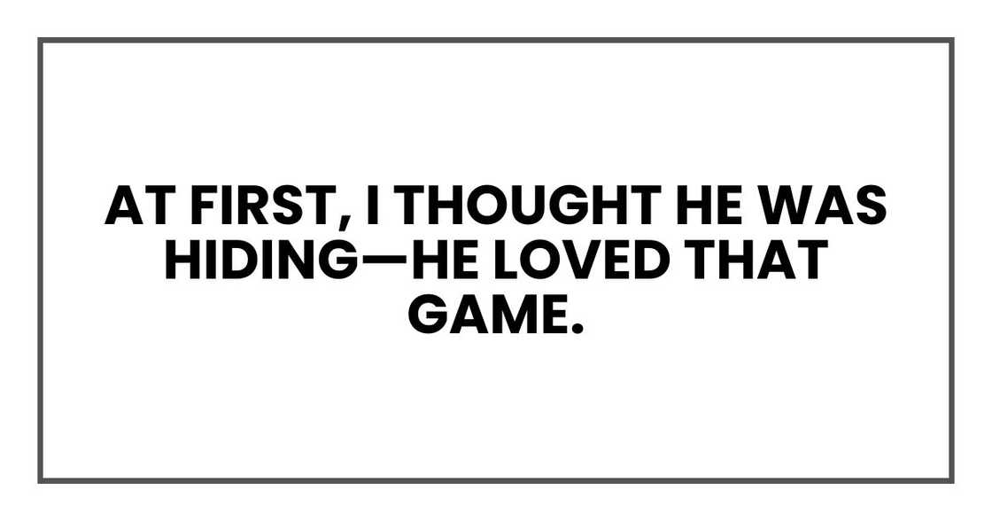 At first, I thought he was hiding—he loved that game. At first, I thought he was hiding—he loved that game.