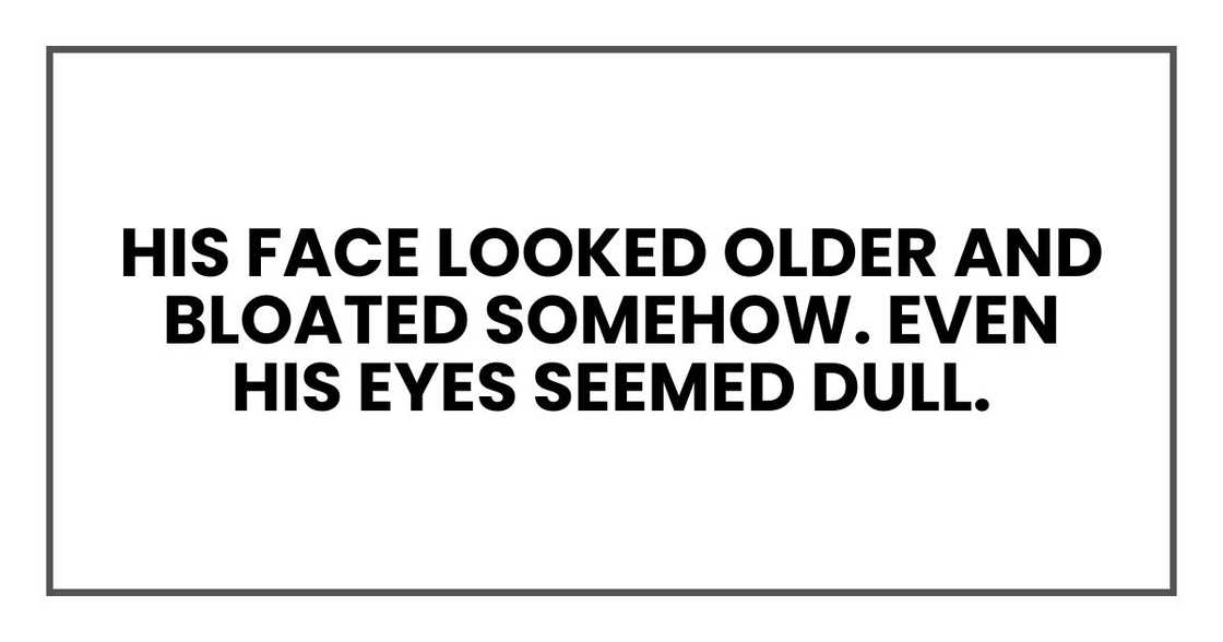 His face looked older and bloated somehow. Even his eyes seemed dull. His face looked older and bloated somehow. Even his eyes seemed dull.