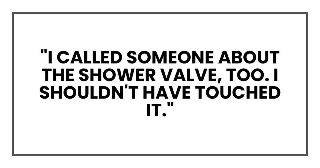 "I called someone about the shower valve, too. I shouldn't have touched it." "I called someone about the shower valve, too. I shouldn't have touched it."