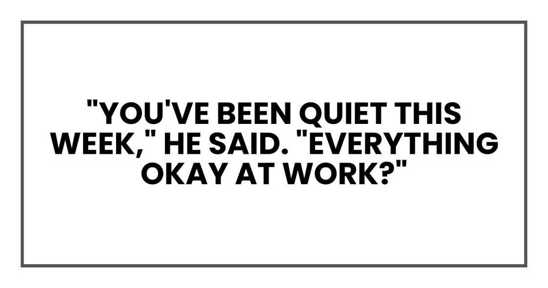 "You've been quiet this week," he said. "Everything okay at work?" "You've been quiet this week," he said. "Everything okay at work?"