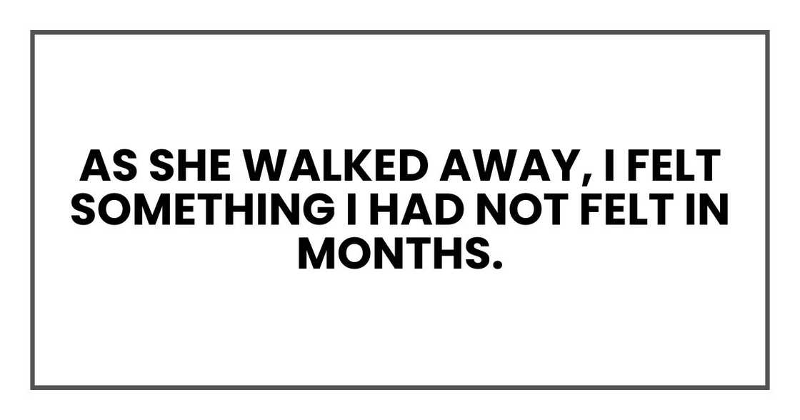 As she walked away, I felt something I had not felt in months. As she walked away, I felt something I had not felt in months.
