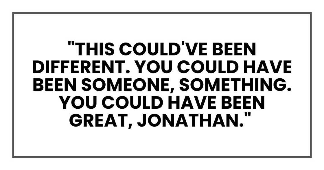 "This could've been different. You could have been someone, something. You could have been great, Jonathan." "This could've been different. You could have been someone, something. You could have been great, Jonathan."