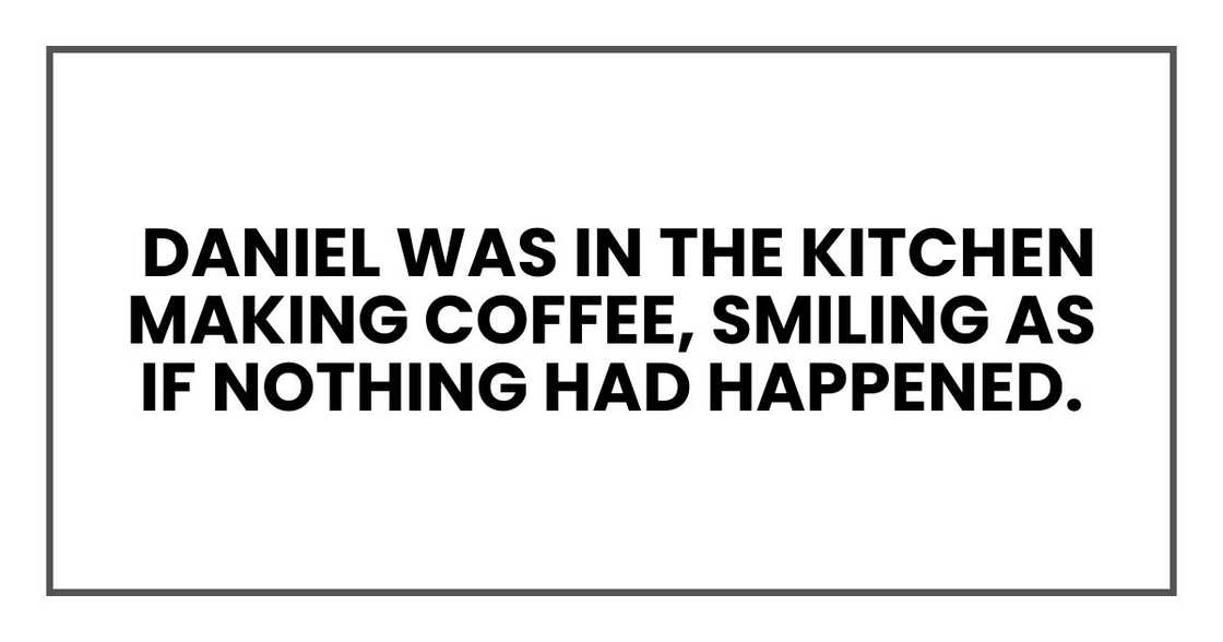 Daniel was in the kitchen making coffee, smiling as if nothing had happened. Daniel was in the kitchen making coffee, smiling as if nothing had happened.