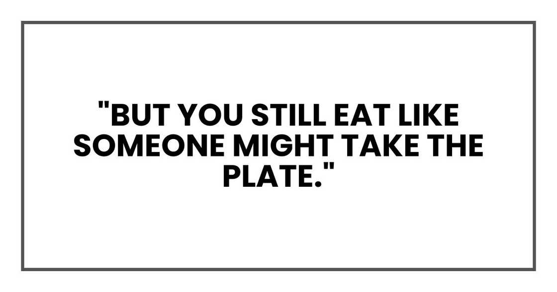 "But you still eat like someone might take the plate." "But you still eat like someone might take the plate."