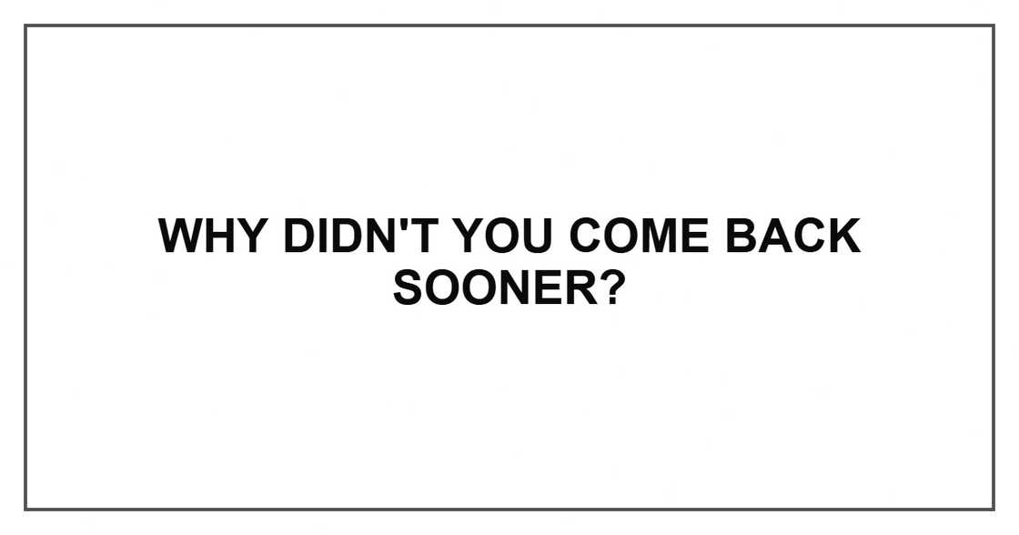 Why didn't you come back sooner?