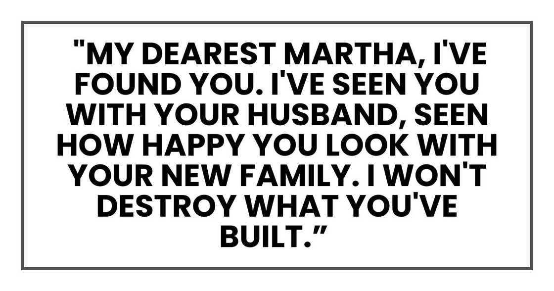 My dearest Martha, I've found you. I've seen you with your husband, seen how happy you look with your new family. My dearest Martha, I've found you. I've seen you with your husband, seen how happy you look with your new family.