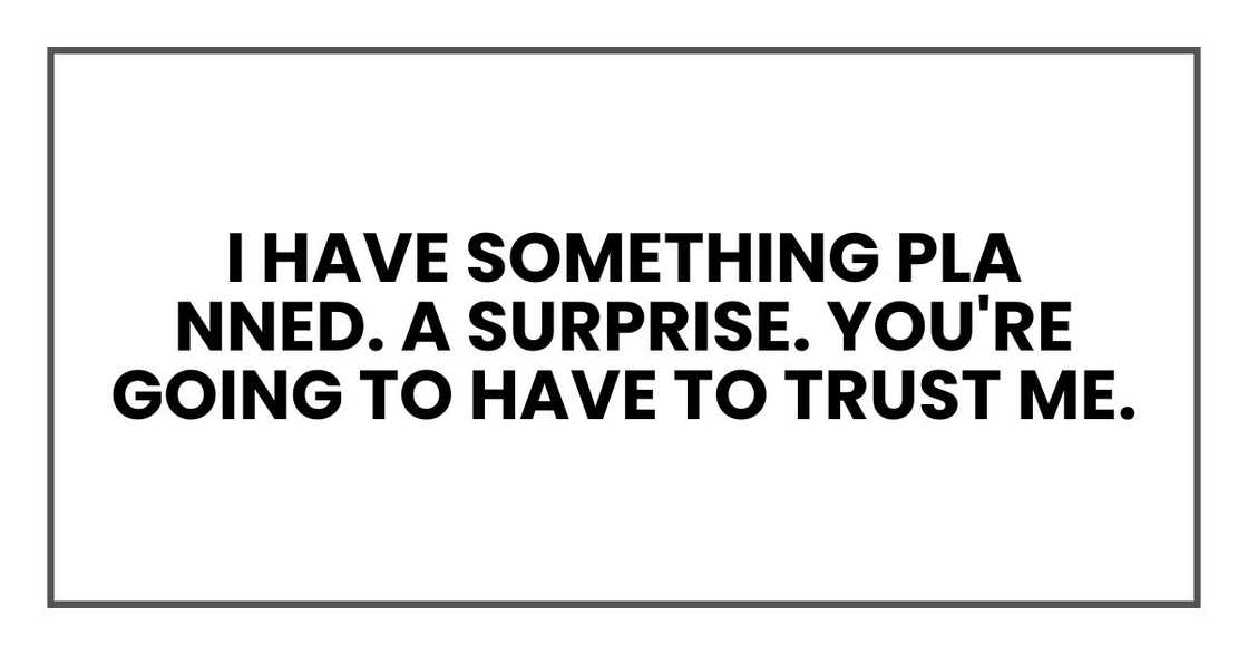 I have something planned. A surprise. You're going to have to trust me. I have something planned. A surprise. You're going to have to trust me.