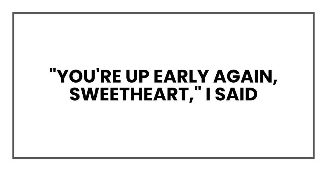 "You're up early again, sweetheart," I said "You're up early again, sweetheart," I said