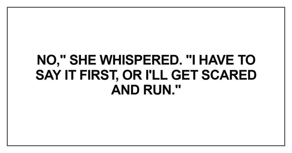 No," she whispered. "I have to say it first, or I'll get scared and run No," she whispered. "I have to say it first, or I'll get scared and run
