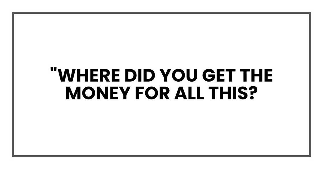 "where did you get the money for all this? "where did you get the money for all this?