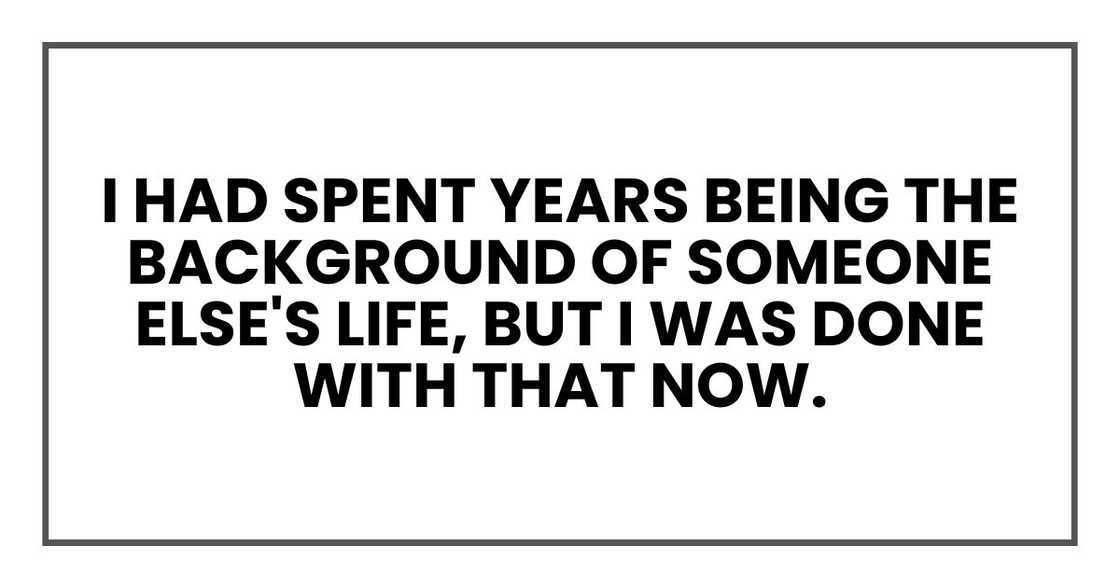 I had spent years being the background of someone else's life, but I was done with that now. I had spent years being the background of someone else's life, but I was done with that now.
