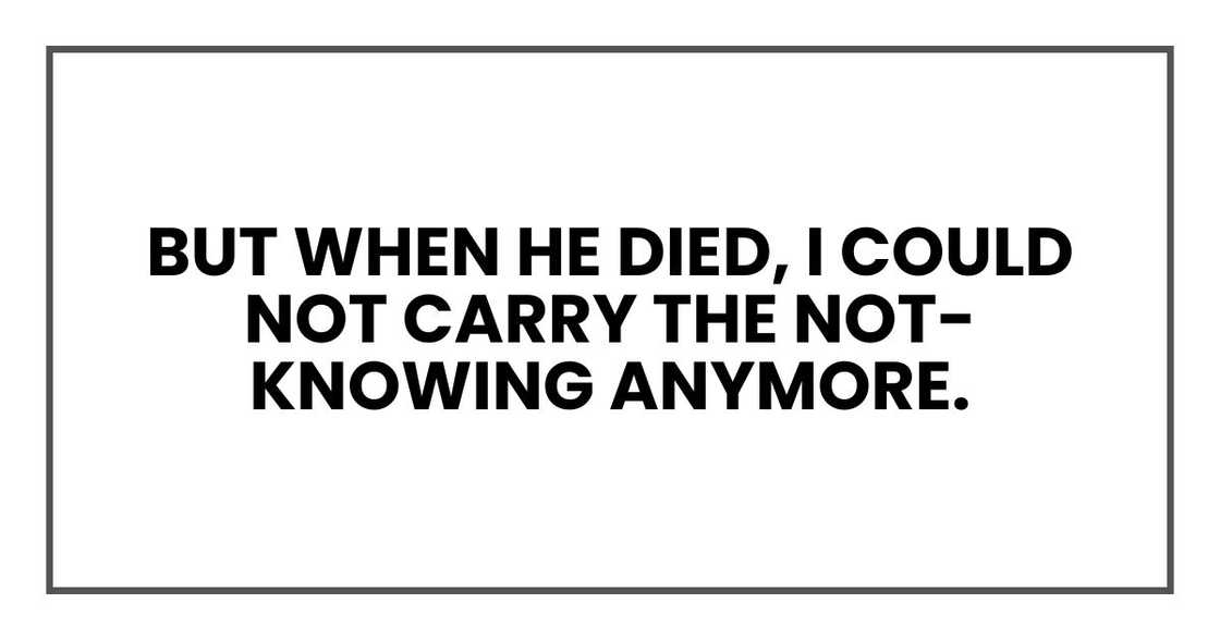 But when he died, I could not carry the not-knowing anymore. But when he died, I could not carry the not-knowing anymore.