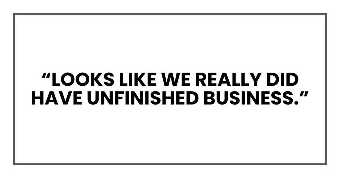 “Looks like we really did have unfinished business.” “Looks like we really did have unfinished business.”