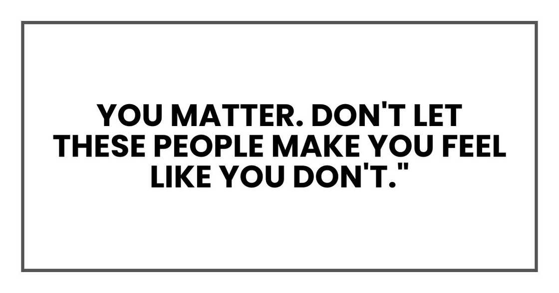 you matter. Don't let these people make you feel like you don't." you matter. Don't let these people make you feel like you don't."