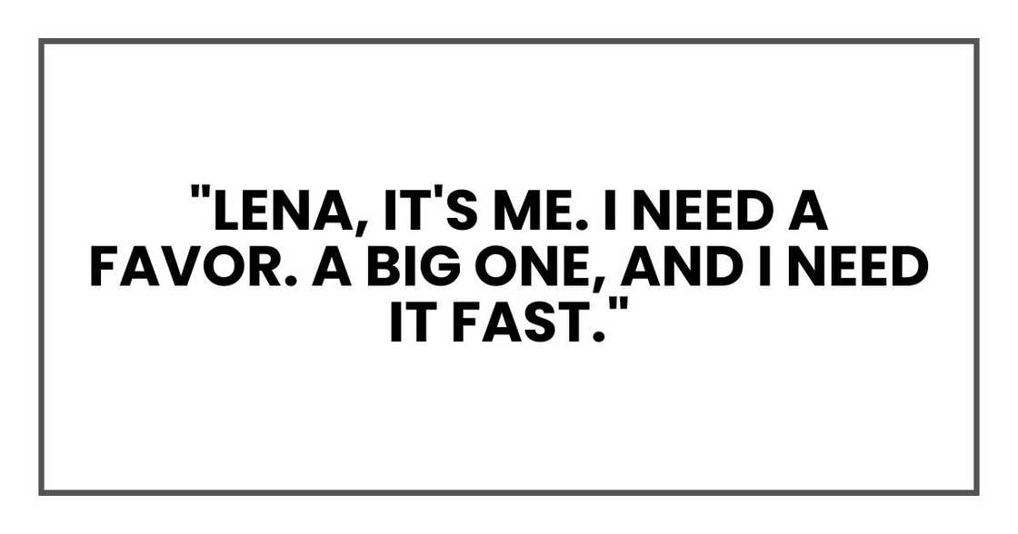 "Lena, it's me. I need a favor. A big one, and I need it fast." "Lena, it's me. I need a favor. A big one, and I need it fast."