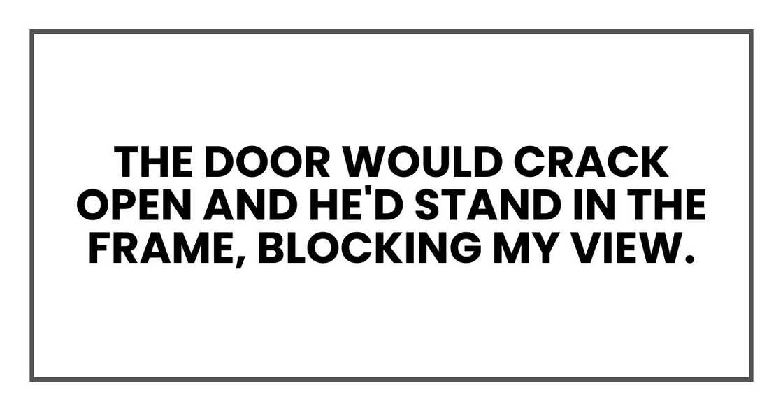 the door would crack open and he'd stand in the frame, blocking my view. the door would crack open and he'd stand in the frame, blocking my view.