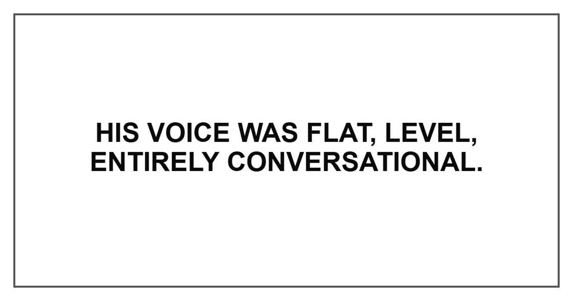 His voice was flat, level, entirely conversational. His voice was flat, level, entirely conversational.