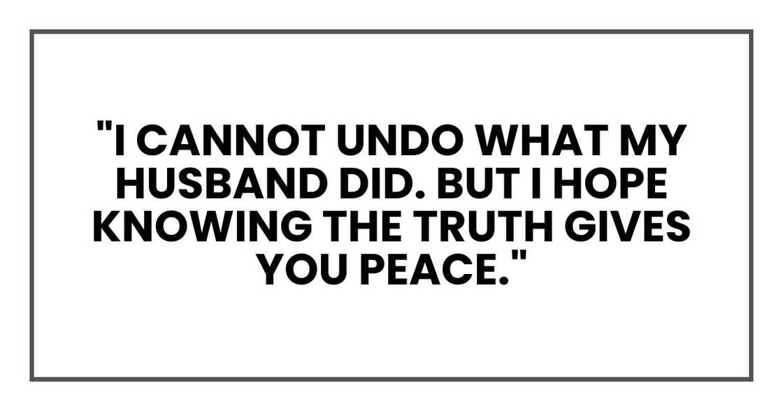"I cannot undo what my husband did. But I hope knowing the truth gives you peace." "I cannot undo what my husband did. But I hope knowing the truth gives you peace."