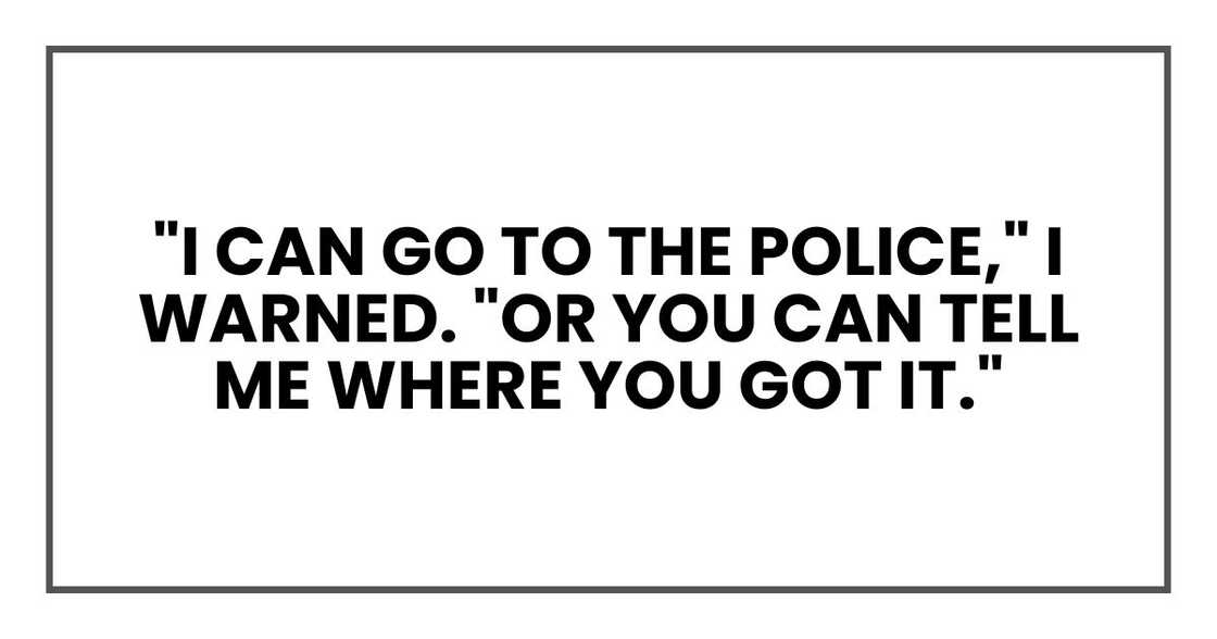 "I can go to the police," I warned. "Or you can tell me where you got it." "I can go to the police," I warned. "Or you can tell me where you got it."