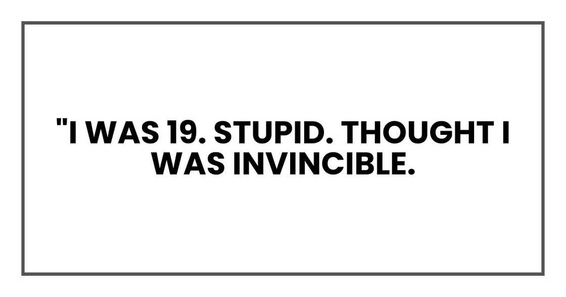 "I was 19. Stupid. Thought I was invincible. "I was 19. Stupid. Thought I was invincible.
