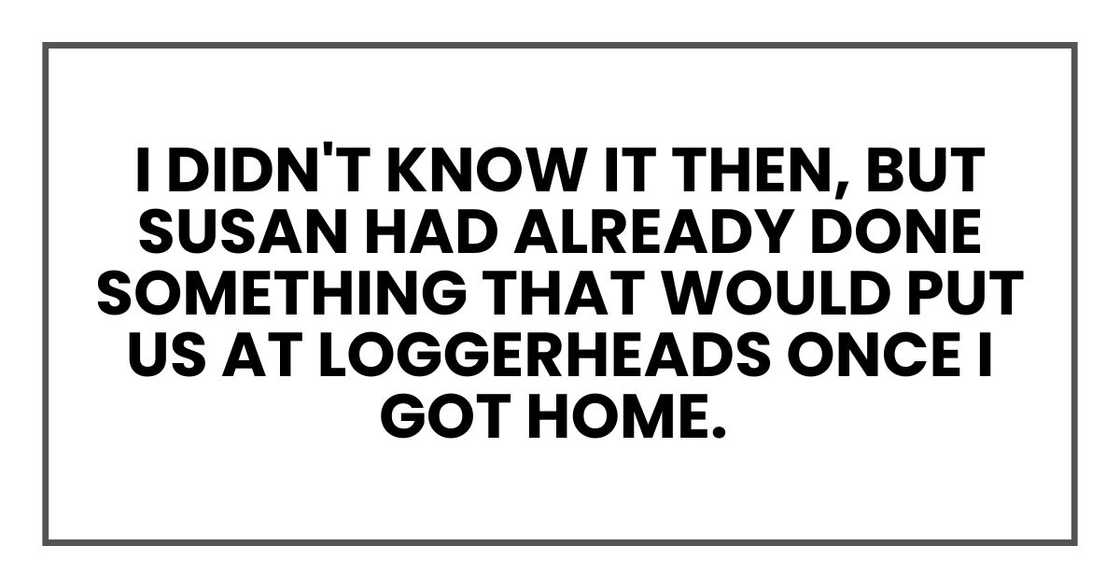 I didn't know it then, but Susan had already done something that would put us at loggerheads once I got home. I didn't know it then, but Susan had already done something that would put us at loggerheads once I got home.