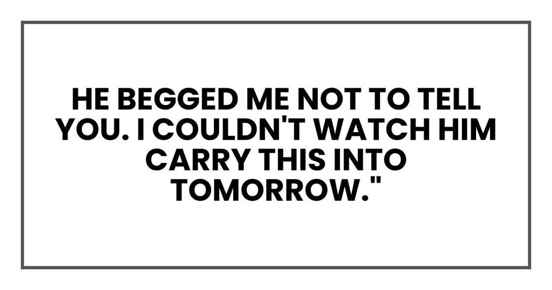 He begged me not to tell you. I couldn't watch him carry this into tomorrow." He begged me not to tell you. I couldn't watch him carry this into tomorrow."