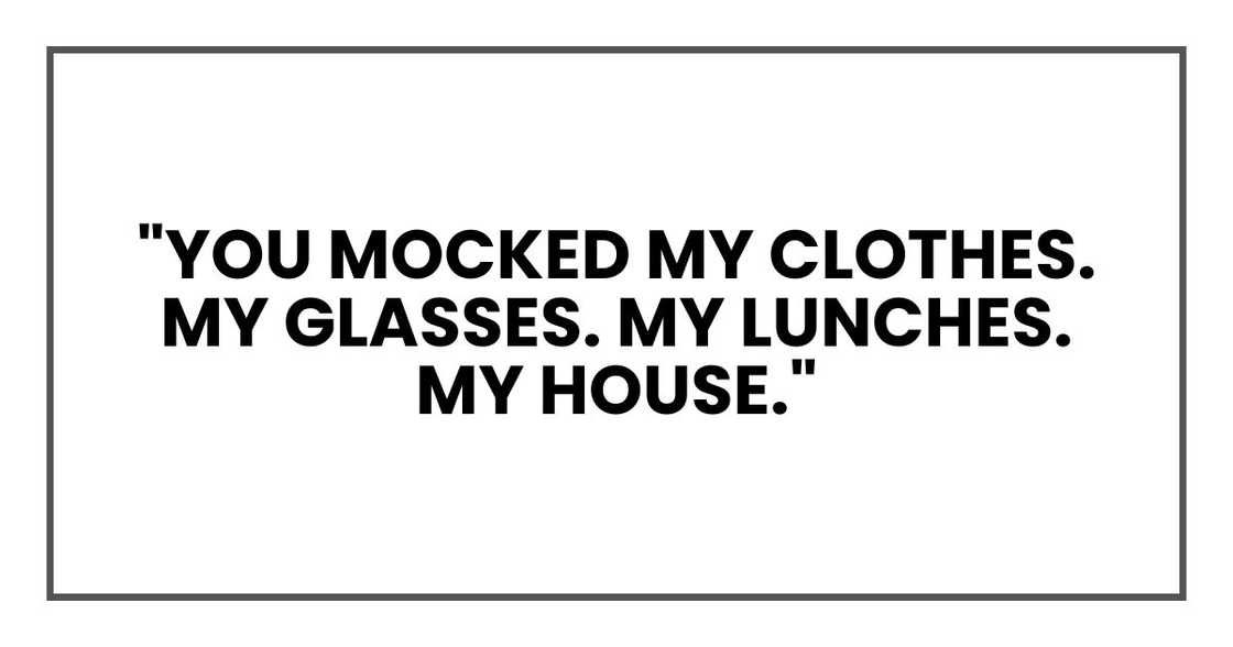 "You mocked my clothes. My glasses. My lunches. My house. "You mocked my clothes. My glasses. My lunches. My house.