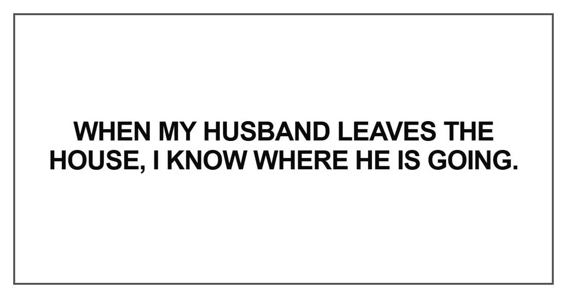 when my husband leaves the house, I know where he is going. when my husband leaves the house, I know where he is going.
