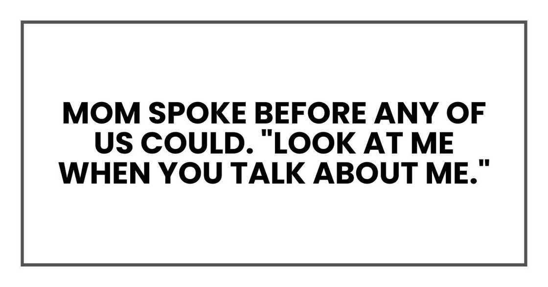 Mom spoke before any of us could. "Look at me when you talk about me." Mom spoke before any of us could. "Look at me when you talk about me."