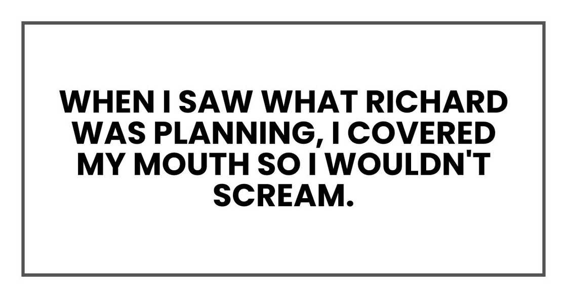 When I saw what Richard was planning, I covered my mouth so I wouldn't scream.