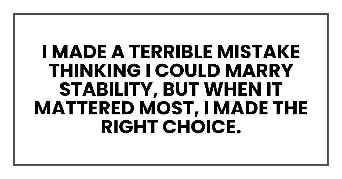 I made a terrible mistake thinking I could marry stability, but when it mattered most, I made the right choice. I made a terrible mistake thinking I could marry stability, but when it mattered most, I made the right choice.