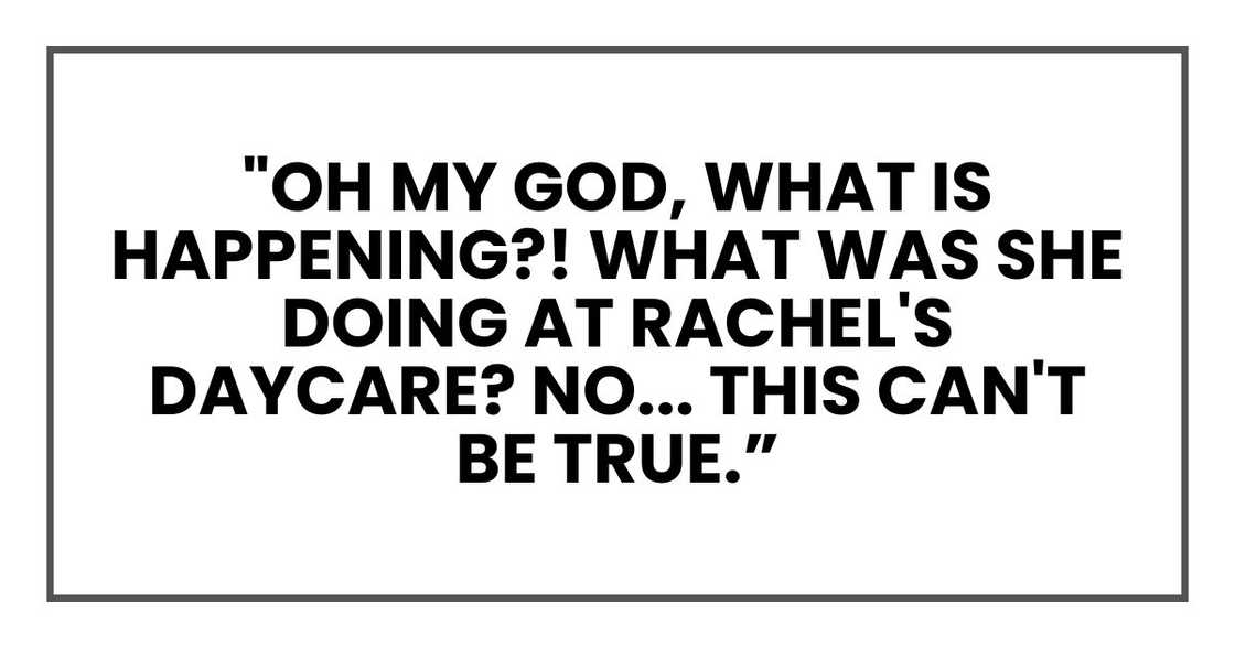 "Oh my God, what is happening?! What was she doing at Rachel's daycare? No... this can't be true. "Oh my God, what is happening?! What was she doing at Rachel's daycare? No... this can't be true.