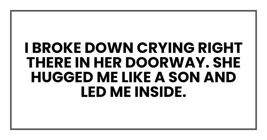 I broke down crying right there in her doorway. She hugged me like a son and led me inside. I broke down crying right there in her doorway. She hugged me like a son and led me inside.