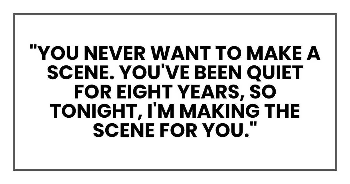 You never want to make a scene. You've been quiet for eight years, so tonight, I'm making the scene for you." You never want to make a scene. You've been quiet for eight years, so tonight, I'm making the scene for you."