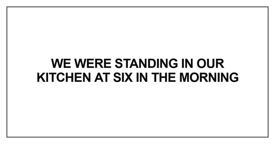 We were standing in our kitchen at six in the morning