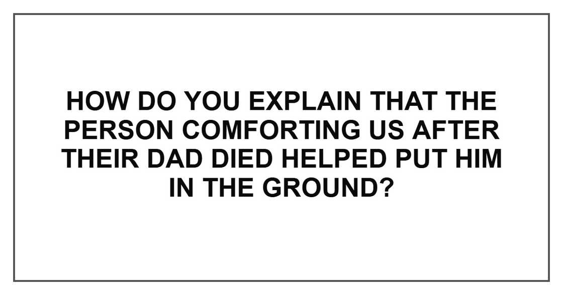 How do you explain that the person comforting us after their dad died helped put him in the ground? How do you explain that the person comforting us after their dad died helped put him in the ground?