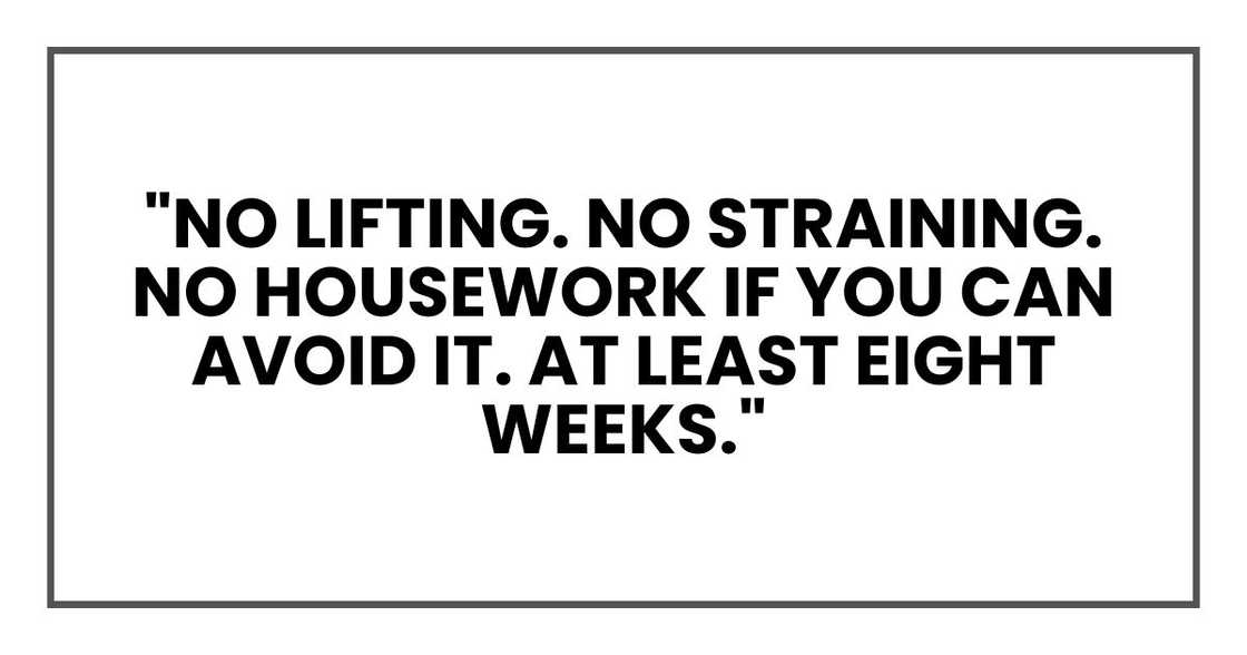 "No lifting. No straining. No housework if you can avoid it. At least eight weeks."