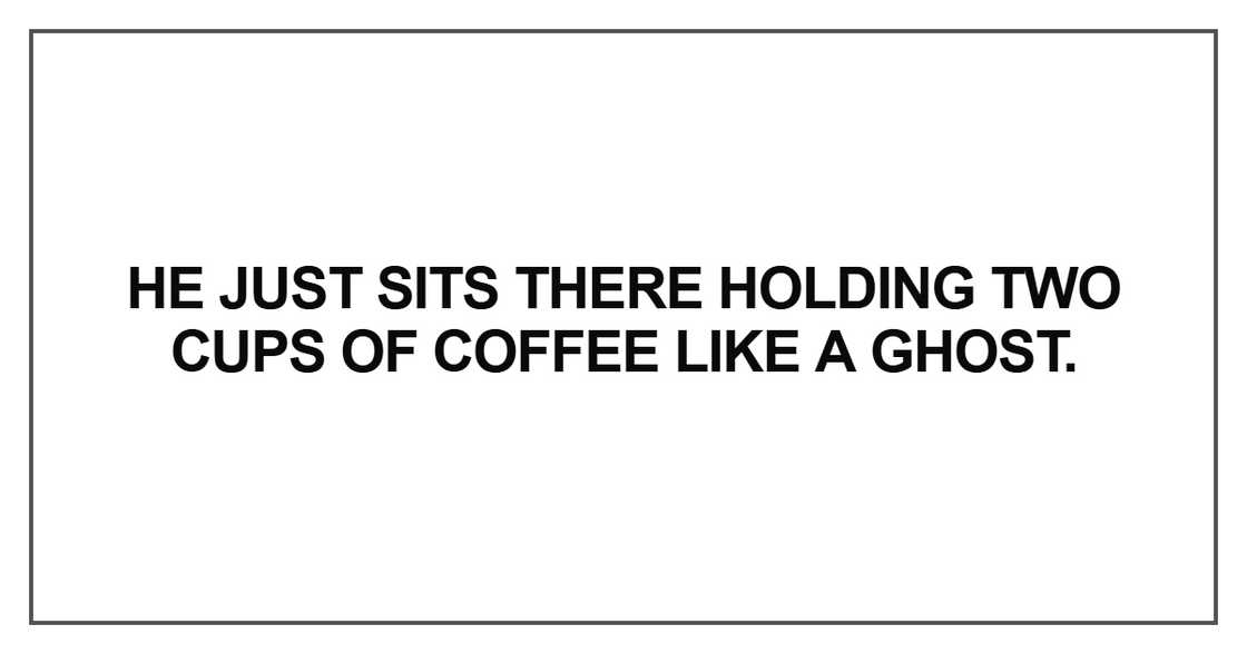He just sits there holding two cups of coffee like a ghost