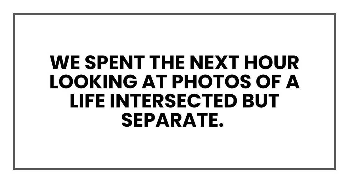 We spent the next hour looking at photos of a life intersected but separate. We spent the next hour looking at photos of a life intersected but separate.