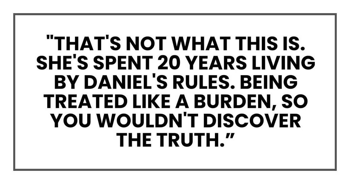 "That's not what this is. She's spent 20 years living by Daniel's rules. Being treated like a burden, so you wouldn't discover the truth. "That's not what this is. She's spent 20 years living by Daniel's rules. Being treated like a burden, so you wouldn't discover the truth.