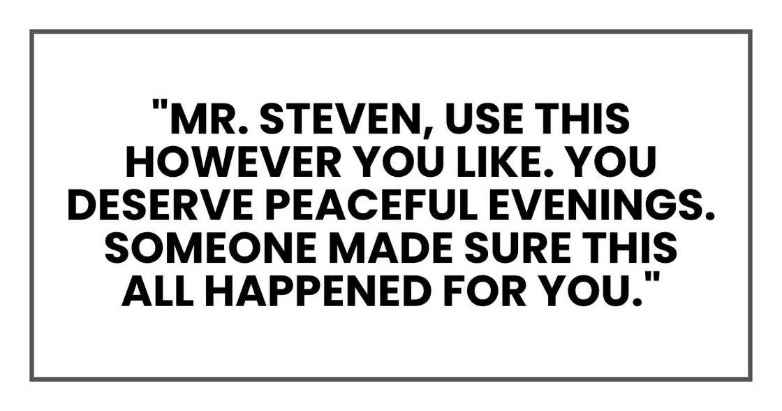 "Mr. Steven, use this however you like. You deserve peaceful evenings. Someone made sure this all happened for you." "Mr. Steven, use this however you like. You deserve peaceful evenings. Someone made sure this all happened for you."