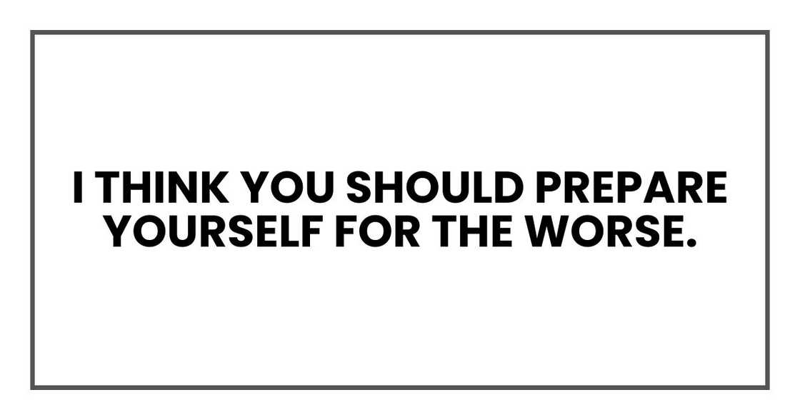 I think you should prepare yourself for the worse. I think you should prepare yourself for the worse.