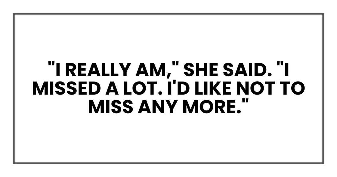 "I really am," she said. "I missed a lot. I'd like not to miss any more." "I really am," she said. "I missed a lot. I'd like not to miss any more."