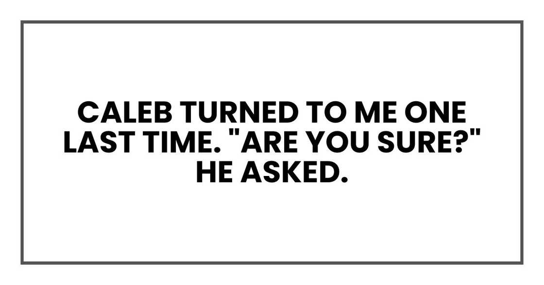 Caleb turned to me one last time. "Are you sure?" he asked. Caleb turned to me one last time. "Are you sure?" he asked.