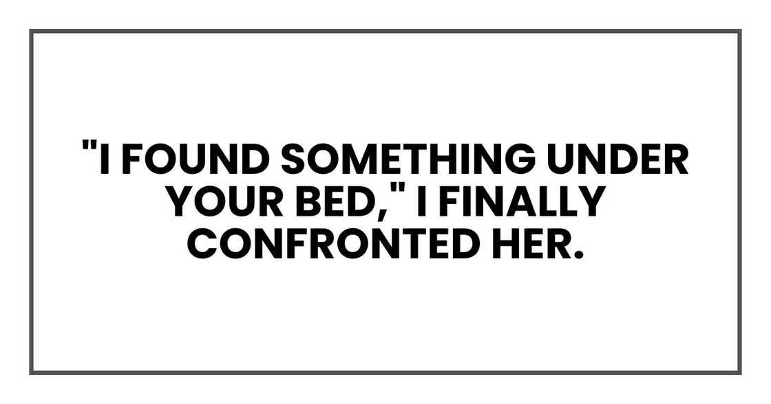 "I found something under your bed," I finally confronted her. "I found something under your bed," I finally confronted her.