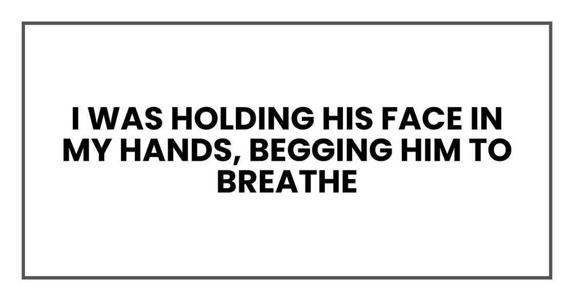 I was holding his face in my hands, begging him to breathe I was holding his face in my hands, begging him to breathe