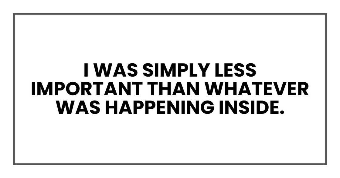 I was simply less important than whatever was happening inside. I was simply less important than whatever was happening inside.