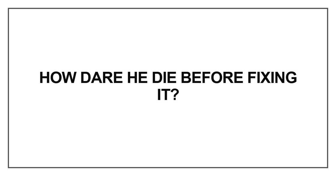 How dare he die before fixing How dare he die before fixing
