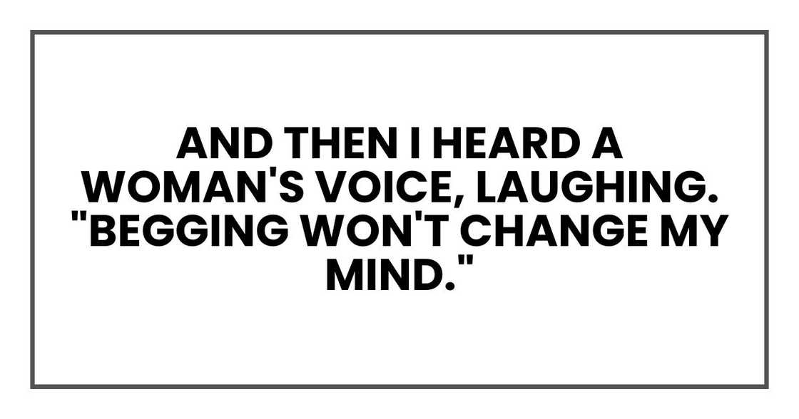 And then I heard a woman's voice, laughing. "Begging won't change my mind." And then I heard a woman's voice, laughing. "Begging won't change my mind."