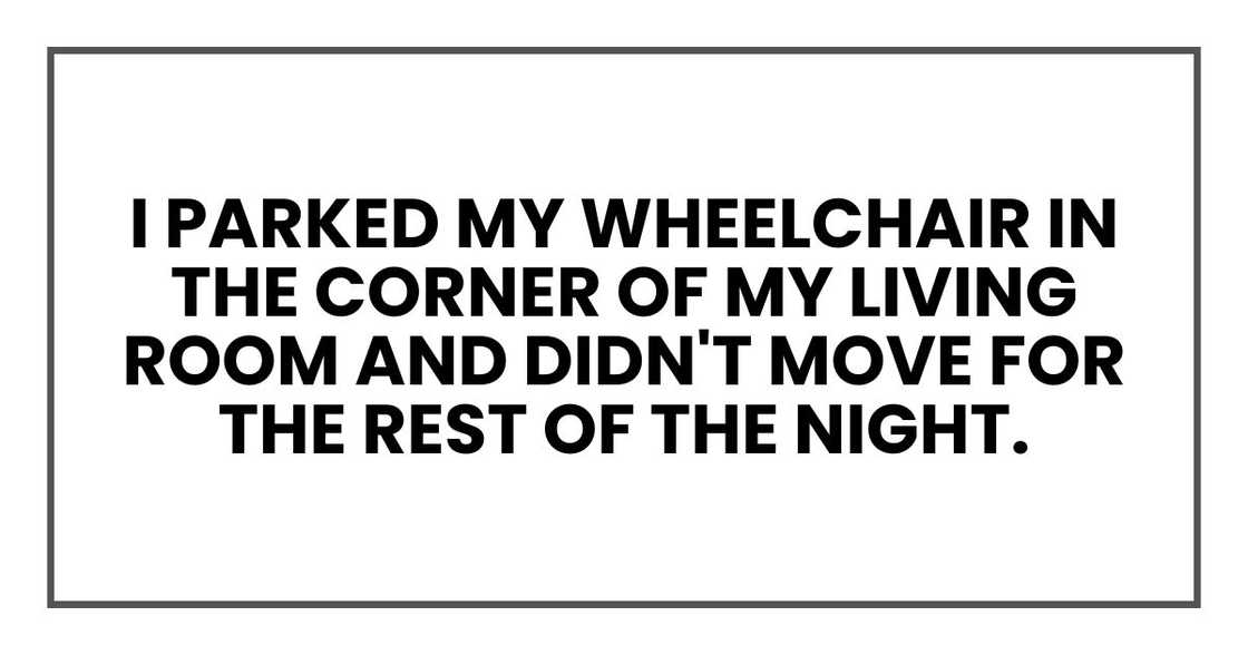 I parked my wheelchair in the corner of my living room and didn't move for the rest of the night. I parked my wheelchair in the corner of my living room and didn't move for the rest of the night.